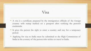 Visa
• A visa is a certificate prepared by the immigration officials of the foreign
country with stamp marked on a passport after verifying the person’s
credentials.
• It gives the person the right to enter a country and stay for a temporary
period.
• Applying for visa to India must be submitted to the High Commission of
India in the country of the person who wishes to travel to India.
 