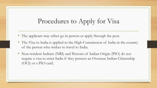 Procedures to Apply for Visa
• The applicant may either go in person or apply through the post.
• The Visa to India is applied to the High Commission of India in the country
of the person who wishes to travel to India.
• Non-resident Indians (NRI) and Persons of Indian Origin (PIO) do not
require a visa to enter India if they possess an Overseas Indian Citizenship
(OCI) or a PIO card.
 