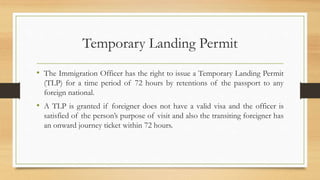Temporary Landing Permit
• The Immigration Officer has the right to issue a Temporary Landing Permit
(TLP) for a time period of 72 hours by retentions of the passport to any
foreign national.
• A TLP is granted if foreigner does not have a valid visa and the officer is
satisfied of the person’s purpose of visit and also the transiting foreigner has
an onward journey ticket within 72 hours.
 