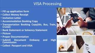 VISA Processing
• Fill up application form
• Collect Money Receipt
• Invitation Letter
• Accommodation Booking Copy
• Transportation Booking Copy(Air, Bus, Train,
Cruise)
• Bank Statement or Solvency Statement
• Picture
• Proper Documentation
• Submit Document Embassy and High
Commission
• Collect Passport and VISA
