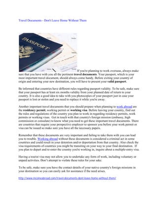 Travel Documents - Don't Leave Home Without Them




                                                 If you're planning to work overseas, always make
sure that you have with you all the pertinent travel documents. Your passport, which is your
most important travel document, should always come handy. Before exiting your country of
origin and entering your new destination, you will have to present your valid passport.

Be informed that countries have different rules regarding passport validity. To be safe, make sure
that your passport has at least six months validity from your planned date of return to your
country. It is also a good idea to take with you photocopies of your passport just in case your
passport is lost or stolen and you need to replace it while you're away.

Another important travel documents that you should prepare when planning to work abroad are
the residency permit, working permit or working visa. Before leaving your country, find out
the rules and regulations of the country you plan to work in regarding residency permits, work
permits or working visas. Get in touch with that country's foreign mission (embassy, high
commission or consulate) to know what you need to get these important travel documents. There
are countries that require your prospective employer to sponsor you before your work permit or
visa can be issued so make sure you have all the necessary papers.

Remember that these documents are very important and failing to take them with you can lead
you to trouble. Working abroad without these documents is considered a criminal act in some
countries and could result in your detention and/or deportation from that country. Also check the
visa requirements of countries you might be transiting on your way to your final destination. If
you plan to depart and re-enter the country you're working in, inquire about a multiple-entry visa.

Having a tourist visa may not allow you to undertake any form of work, including voluntary or
unpaid activities. Don’t attempt to violate these rules for your sake.

To be safe, make sure you have the contact details of your native country's foreign missions in
your destination so you can easily ask for assistance if the need arises.

http://www.incomeabroad.com/travel-documents-dont-leave-home-without-them/
 