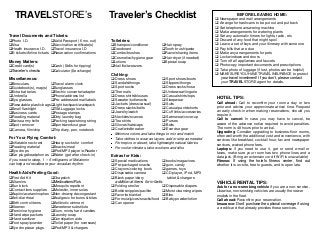 TRAVELSTORE’s Traveler’s Checklist 
Travel Documents and Tickets: 
Photo I.D. Valid Passport (6 mo. out) 
Visa Vaccination certificate(s) 
Health insurance I.D. Travel insurance I.D 
E-tickets/Airline tickets Reservation confirmations 
Money Matters: 
Credit card(s) Cash ($bills for tipping) 
Traveler’s checks Calculator ($exchange) 
Miscellaneous: 
Binoculars Travel alarm clock 
Guidebook(s), map(s) Sunglasses 
Extra batteriesElectric converter/adapter 
Umbrella Phone/address list 
Eye glasses Pre-addressed mail labels 
Resealable plastic bags Light backpack/waistpack 
Small flashlight TSALuggage locks 
Business cards Postage stamps 
Reading material Dirty laundry bag 
Swiss army knifePacking tape/strong string 
Spot remover Sports/workout gear 
Camera, film/chip Trip diary, pen, notebook 
For Your Flying Comfort: 
Inflatable neck rest Heavy socks for comfort 
Reading material Snacks/meal 
Eye drops iPod/MP3 player/e-Reader 
Ear plugs/headphones Water (get after check-in) 
If you need to sleep, 1 – 5 milligrams of Melatonin 
can help and recalibrate your circadian rhythm. 
Health Aids/Feeling Good: 
First Aid Kit Chapstick 
Vitamins Medications/Rx’s 
Sun block Mosquito repellent 
Contact lens supplies Moleskin, inner soles 
Aspirin/acetaminophen Non-drowsy decongestant 
Anti-diarrheal Analgesic for burns & bites 
Birth control items Antibiotic ointment 
Kleenex Sweetener substitute 
Feminine hygiene Gum, mints, hard candies 
Hand wipe packets Laundry soap 
Hand sanitizer Constipation aids 
Foot spray/powder Toilet paper (for overseas) 
Eye drops/ear plugs iPod/MP3 & chargers 
Toiletries: 
Shampoo/conditioner Hair spray 
Deodorant Tooth brush/paste 
Combs/brushes Razor/shaving items 
Cosmetics/hygiene gear Hair dryer (if needed) 
Lotions Special soap 
Nail file/tweezers 
Clothing: 
 Dress shoes  Sport shoes/boots 
 Sandals/thongs  Slippers/thongs 
 Sport socks  Dress socks/hose 
 Thermals  Underwear/lingerie 
 Dress shirts/blouses  Casual shirts/tops 
 Sweater/turtlenecks  Sleepwear 
 Jackets (dress/casual)  Suits 
 Dress slacks/belts  Casual pants/shorts 
 Jewelry/watch  Cuff links/accessories 
 Neckties/scarves  Swimwear/cover-up 
 Tee shirts  Purses 
 Gloves/hats/caps  Belts 
 Coat/windbreaker  Exercise gear 
Minimize colors and take things to mix and match Take clothes to wear as layers: add or strip as needed For tropics or desert, take lightweight natural fabrics For cooler climates, take woolens and silks 
Extras for Kids: 
 Special medications  books/magazines 
 Pre-packaged snacks  gum, candy 
 Crayons/coloring book  games, toys 
 Disposable camera  CD player, iPod, MP3  Blank paper/diary tablet & chargers 
additional items for infants: 
 Folding stroller  Disposable diapers 
 Bottles/nipples/pacifier  Moist cleansing wipes 
 Favorite blanket  Bibs 
 Formula/juices/snacks/food  Baby powder/lotion 
 Can opener 
BEFORE LEAVING HOME: 
 Newspaper and mail arrangements 
 Arrange for trashcans to be put out and put back 
 Set telephone answering machine 
 Make arrangements for watering plants 
 Set any automatic timers for lights, radio, etc. 
 Discard of any food that might spoil 
 Leave a set of keys and your itinerary with someone 
 Pay bills that are due 
 Make any arrangements for pets 
 Lock windows and doors 
 Turn off all appliances and faucets 
 Photocopy important documents and prescriptions 
 Take photo of luggage (if lost, photos can be helpful) 
 MAKE SURE YOU HAVE TRAVEL INSURANCE to protect your travel investment! If you don’t, please contact your TRAVELSTORE agent for details. 
HOTEL TIPS: 
Call ahead: Call to reconfirm your room a day or two prior and advise your approximate arrival time. Request an early check-in when making reservations, should you require it. 
Call to cancel: In case you may have to cancel, be aware of the advance notice required to avoid penalties. The norm is 48 hours prior to arrival. 
Upgrading: Consider upgrading to business-floor rooms, often well-worth the additional cost and convenience, with services like breakfast, cocktail hour, fax and newspaper services, waived phone fees. 
Laptops: if you need to use it, get or send e-mail or faxes, make sure your room has two phone lines and a data jack. (Bring an extension cord if WiFi is unavailable) 
Fitness: If using the hotel’s fitness center, find out whether it is on-site, free to guests, and is open late. 
VEHICLE RENTAL TIPS: 
Ask for a non-smoking vehicle if you are a non-smoker. Likewise, non-smoking vehicles are usually the newer models in the fleet. 
Call ahead: Reconfirm your reservation. 
Insurance: Don’t purchase the optional coverage if using a credit card that already provides these services.  