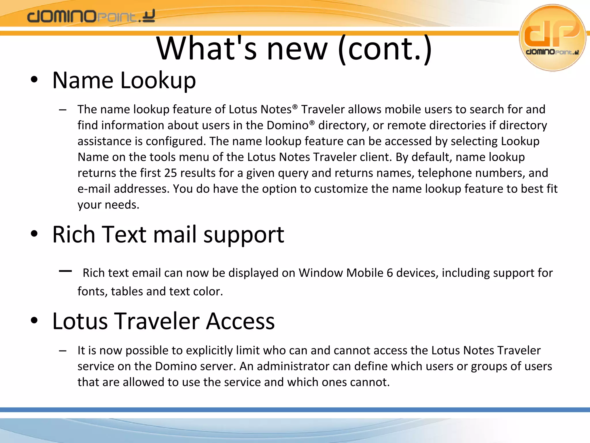 What's new (cont.) Name Lookup The name lookup feature of Lotus Notes® Traveler allows mobile users to search for and find information about users in the Domino® directory, or remote directories if directory assistance is configured. The name lookup feature can be accessed by selecting Lookup Name on the tools menu of the Lotus Notes Traveler client. By default, name lookup returns the first 25 results for a given query and returns names, telephone numbers, and e-mail addresses. You do have the option to customize the name lookup feature to best fit your needs. Rich Text mail support Rich text email can now be displayed on Window Mobile 6 devices, including support for fonts, tables and text color. Lotus Traveler Access It is now possible to explicitly limit who can and cannot access the Lotus Notes Traveler service on the Domino server. An administrator can define which users or groups of users that are allowed to use the service and which ones cannot. 