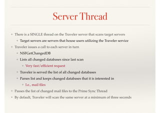 Server Thread
❖ There is a SINGLE thread on the Traveler server that scans target servers
❖ Target servers are servers that house users utilizing the Traveler service
❖ Traveler issues a call to each server in turn
❖ NSFGetChangedDB
❖ Lists all changed databases since last scan
❖ Very fast/efﬁcient request
❖ Traveler is served the list of all changed databases
❖ Parses list and keeps changed databases that it is interested in
❖ I.e., mail ﬁles
❖ Passes the list of changed mail ﬁles to the Prime Sync Thread
❖ By default, Traveler will scan the same server at a minimum of three seconds
 