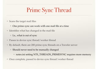 Prime Sync Thread
❖ Scans the target mail ﬁles
❖ One prime sync can work with one mail ﬁle at a time
❖ Identiﬁes what has changed in the mail ﬁle
❖ I.e., what is out of sync
❖ Passes to device sync thread/worker thread
❖ By default, there are 200 prime sync threads on a Traveler server
❖ Should never need to be manually changed
❖ notes.ini setting NTS_THREADS_PRIMESYNC requires more memory
❖ Once complete, passed to device sync thread/worker thread
 