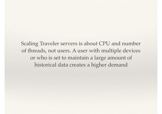 Scaling Traveler servers is about CPU and number
of threads, not users. A user with multiple devices
or who is set to maintain a large amount of
historical data creates a higher demand
 