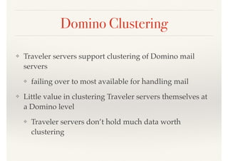 Domino Clustering
❖ Traveler servers support clustering of Domino mail
servers
❖ failing over to most available for handling mail
❖ Little value in clustering Traveler servers themselves at
a Domino level
❖ Traveler servers don’t hold much data worth
clustering
 