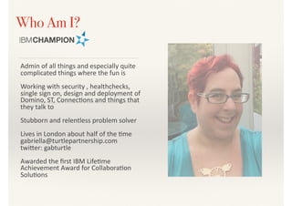 Who Am I?
Admin	of	all	things	and	especially	quite	
complicated	things	where	the	fun	is	
Working	with	security	,	healthchecks,	
single	sign	on,	design	and	deployment	of	
Domino,	ST,	Connec>ons	and	things	that	
they	talk	to	
Stubborn	and	relentless	problem	solver	
Lives	in	London	about	half	of	the	>me	
gabriella@turtlepartnership.com	
twiDer:	gabturtle	
Awarded	the	ﬁrst	IBM	Life>me	
Achievement	Award	for	Collabora>on	
Solu>ons
 