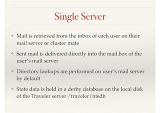 Single Server
❖ Mail is retrieved from the inbox of each user on their
mail server or cluster mate
❖ Sent mail is delivered directly into the mail.box of the
user’s mail server
❖ Directory lookups are performed on user’s mail server
by default
❖ State data is held in a derby database on the local disk
of the Traveler server /traveler/ntsdb
 