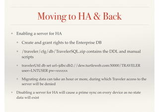 Moving to HA & Back
❖ Enabling a server for HA
❖ Create and grant rights to the Enterprise DB
❖ /traveler/cfg/db/TravelerSQL.zip contains the DDL and manual
scripts
❖ travelerUtil db set url=jdbc:db2://dew.turtleweb.com:50000/TRAVELER
user=LNTUSER pw=xxxxxx
❖ Migrating data can take an hour or more, during which Traveler access to the
server will be denied
❖ Disabling a server for HA will cause a prime sync on every device as no state
data will exist
 