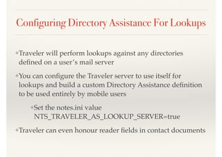 Configuring Directory Assistance For Lookups
❖Traveler will perform lookups against any directories
deﬁned on a user’s mail server
❖You can conﬁgure the Traveler server to use itself for
lookups and build a custom Directory Assistance deﬁnition
to be used entirely by mobile users
❖Set the notes.ini value
NTS_TRAVELER_AS_LOOKUP_SERVER=true
❖Traveler can even honour reader ﬁelds in contact documents
 