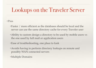 Lookups on the Traveler Server
❖Pros
❖Faster / more efﬁcient as the databases should be local and the
server can use the same directory cache for every Traveler user
❖Ability to custom design a directory to be used by mobile users vs
the one used by full mail or application users
❖Ease of troubleshooting, one place to look
❖Avoids having to perform directory lookups on remote and
possibly WAN connected servers
❖Multiple Domains
 
