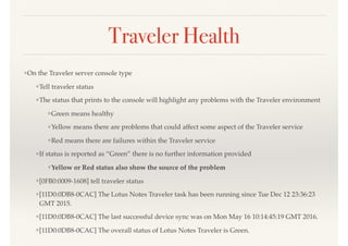 Traveler Health
❖On the Traveler server console type
❖Tell traveler status
❖The status that prints to the console will highlight any problems with the Traveler environment
❖Green means healthy
❖Yellow means there are problems that could affect some aspect of the Traveler service
❖Red means there are failures within the Traveler service
❖If status is reported as “Green” there is no further information provided
❖Yellow or Red status also show the source of the problem
❖[0FB0:0009-1608] tell traveler status
❖[11D0:0DB8-0CAC] The Lotus Notes Traveler task has been running since Tue Dec 12 23:36:23
GMT 2015.
❖[11D0:0DB8-0CAC] The last successful device sync was on Mon May 16 10:14:45:19 GMT 2016.
❖[11D0:0DB8-0CAC] The overall status of Lotus Notes Traveler is Green.
 