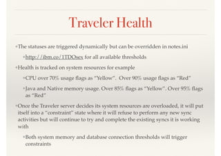 Traveler Health
❖The statuses are triggered dynamically but can be overridden in notes.ini
❖http://ibm.co/1TDOsex for all available thresholds
❖Health is tracked on system resources for example
❖CPU over 70% usage ﬂags as “Yellow”. Over 90% usage ﬂags as “Red”
❖Java and Native memory usage. Over 85% ﬂags as “Yellow”. Over 95% ﬂags
as “Red”
❖Once the Traveler server decides its system resources are overloaded, it will put
itself into a “constraint” state where it will refuse to perform any new sync
activities but will continue to try and complete the existing syncs it is working
with
❖Both system memory and database connection thresholds will trigger
constraints
 