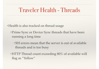 Traveler Health - Threads
❖Health is also tracked on thread usage
❖Prime Sync or Device Sync threads that have been
running a long time
❖503 errors mean that the server is out of available
threads and is too busy
❖HTTP Thread count exceeding 80% of available will
ﬂag as “Yellow”
 