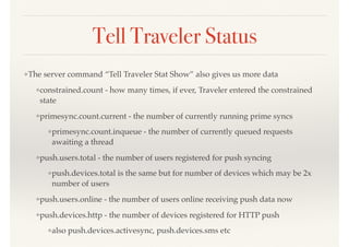 Tell Traveler Status
❖The server command “Tell Traveler Stat Show” also gives us more data
❖constrained.count - how many times, if ever, Traveler entered the constrained
state
❖primesync.count.current - the number of currently running prime syncs
❖primesync.count.inqueue - the number of currently queued requests
awaiting a thread
❖push.users.total - the number of users registered for push syncing
❖push.devices.total is the same but for number of devices which may be 2x
number of users
❖push.users.online - the number of users online receiving push data now
❖push.devices.http - the number of devices registered for HTTP push
❖also push.devices.activesync, push.devices.sms etc
 