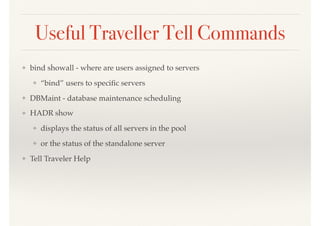 Useful Traveller Tell Commands
❖ bind showall - where are users assigned to servers
❖ “bind” users to speciﬁc servers
❖ DBMaint - database maintenance scheduling
❖ HADR show
❖ displays the status of all servers in the pool
❖ or the status of the standalone server
❖ Tell Traveler Help
 