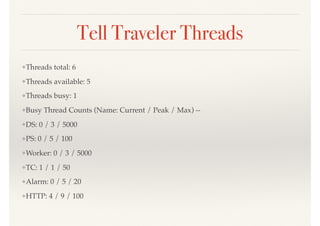 Tell Traveler Threads
❖Threads total: 6
❖Threads available: 5
❖Threads busy: 1
❖Busy Thread Counts (Name: Current / Peak / Max) --
❖DS: 0 / 3 / 5000
❖PS: 0 / 5 / 100
❖Worker: 0 / 3 / 5000
❖TC: 1 / 1 / 50
❖Alarm: 0 / 5 / 20
❖HTTP: 4 / 9 / 100
 