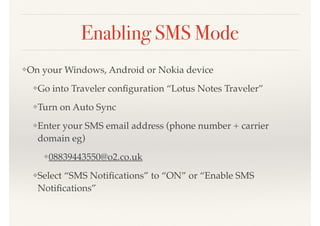 Enabling SMS Mode
❖On your Windows, Android or Nokia device
❖Go into Traveler conﬁguration “Lotus Notes Traveler”
❖Turn on Auto Sync
❖Enter your SMS email address (phone number + carrier
domain eg)
❖08839443550@o2.co.uk
❖Select “SMS Notiﬁcations” to “ON” or “Enable SMS
Notiﬁcations”
 