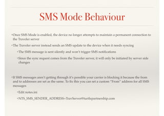 SMS Mode Behaviour
❖Once SMS Mode is enabled, the device no longer attempts to maintain a permanent connection to
the Traveler server
❖The Traveler server instead sends an SMS update to the device when it needs syncing
❖The SMS message is sent silently and won’t trigger SMS notiﬁcations
❖Since the sync request comes from the Traveler server, it will only be initiated by server side
changes 
 
❖If SMS messages aren’t getting through it’s possible your carrier is blocking it because the from
and to addresses are set as the same. To ﬁx this you can set a custom “From” address for all SMS
messages
❖Edit notes.ini
❖NTS_SMS_SENDER_ADDRESS=TravServer@turtlepartnership.com
 