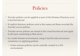 Policies
❖ Traveler policies can be applied as part of the Domino Directory or in
LotusTraveler.nsf
❖ If explicit directory policies exist in the names.nsf those override the
Traveler server policies
❖ Traveler server policies are stored in the LotusTraveler.nsf and apply
to all users connecting to that server
❖ In a multi domain environment, using LotusTraveler.nsf ensures
consistency in applying policies
❖ It also ensures policies can be centrally created in a HA
environment
 