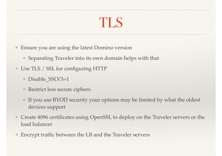 TLS
❖ Ensure you are using the latest Domino version
❖ Separating Traveler into its own domain helps with that
❖ Use TLS / SSL for conﬁguring HTTP
❖ Disable_SSLV3=1
❖ Restrict less secure ciphers
❖ If you use BYOD security your options may be limited by what the oldest
devices support
❖ Create 4096 certiﬁcates using OpenSSL to deploy on the Traveler servers or the
load balancer
❖ Encrypt trafﬁc between the LB and the Traveler servers
 