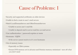 Cause of Problems: 1
❖Security and supported certiﬁcates on older devices
❖Unable to ﬁnd a route to user’s mail servers
❖Watch LocalDomainServer and OtherDomainServers
❖Unable to access user’s mail ﬁle
❖Unable to deposit mail in server mail.box on mail server
❖User authentication / password expiries or resets
❖Hostname - FQDN
❖If the server cannot resolve to it’s own hostname
❖Out of memory issues
❖Especially on 32bit systems
❖Ensure JVM memory set in advance and Domino memory minimised - turn off what
you don’t need
 
