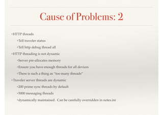 Cause of Problems: 2
❖HTTP threads
❖Tell traveler status
❖Tell http debug thread all
❖HTTP threading is not dynamic
❖Server pre-allocates memory
❖Ensure you have enough threads for all devices
❖There is such a thing as “too many threads”
❖Traveler server threads are dynamic
❖200 prime sync threads by default
❖5000 messaging threads
❖dynamically maintained. Can be carefully overridden in notes.ini
 