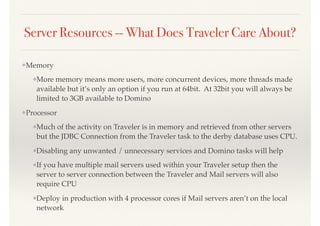 Server Resources -- What Does Traveler Care About?
❖Memory
❖More memory means more users, more concurrent devices, more threads made
available but it’s only an option if you run at 64bit. At 32bit you will always be
limited to 3GB available to Domino
❖Processor
❖Much of the activity on Traveler is in memory and retrieved from other servers
but the JDBC Connection from the Traveler task to the derby database uses CPU.
❖Disabling any unwanted / unnecessary services and Domino tasks will help
❖If you have multiple mail servers used within your Traveler setup then the
server to server connection between the Traveler and Mail servers will also
require CPU
❖Deploy in production with 4 processor cores if Mail servers aren’t on the local
network
 