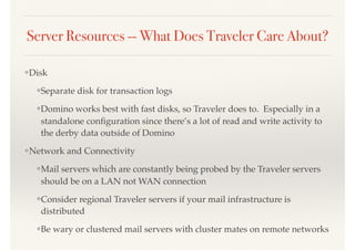 Server Resources -- What Does Traveler Care About?
❖Disk
❖Separate disk for transaction logs
❖Domino works best with fast disks, so Traveler does to. Especially in a
standalone conﬁguration since there’s a lot of read and write activity to
the derby data outside of Domino
❖Network and Connectivity
❖Mail servers which are constantly being probed by the Traveler servers
should be on a LAN not WAN connection
❖Consider regional Traveler servers if your mail infrastructure is
distributed
❖Be wary or clustered mail servers with cluster mates on remote networks
 
