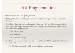 Disk Fragmentation
❖The Derby database will get fragmented
❖Although this isn’t a problem for Domino, it will become a performance problem for
Traveler
❖If the Derby data gets corrupted or deleted then every device will resync everything
since it contains state information about last sync time as well as folder and document
ids to identify what has synced
❖tell traveler quit
❖tell http quit
❖load traveler -defrag
❖Similarly in a HA environment, you need to monitor the DB2 or SQL health and ensure it
is maintained
❖The DBMaint commands enable you to schedule maintenance
 