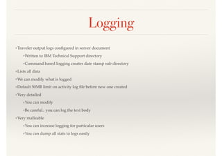 Logging
❖Traveler output logs conﬁgured in server document
❖Written to IBM Technical Support directory
❖Command based logging creates date stamp sub directory
❖Lists all data
❖We can modify what is logged
❖Default 50MB limit on activity log ﬁle before new one created
❖Very detailed
❖You can modify
❖Be careful.. you can log the text body
❖Very malleable
❖You can increase logging for particular users
❖You can dump all stats to logs easily
 