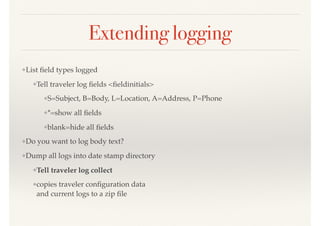 Extending logging
❖List ﬁeld types logged
❖Tell traveler log ﬁelds <ﬁeldinitials>
❖S=Subject, B=Body, L=Location, A=Address, P=Phone
❖*=show all ﬁelds
❖blank=hide all ﬁelds
❖Do you want to log body text?
❖Dump all logs into date stamp directory
❖Tell traveler log collect
❖copies traveler conﬁguration data 
and current logs to a zip ﬁle
 