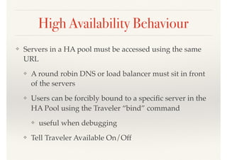 High Availability Behaviour
❖ Servers in a HA pool must be accessed using the same
URL
❖ A round robin DNS or load balancer must sit in front
of the servers
❖ Users can be forcibly bound to a speciﬁc server in the
HA Pool using the Traveler “bind” command
❖ useful when debugging
❖ Tell Traveler Available On/Off
 