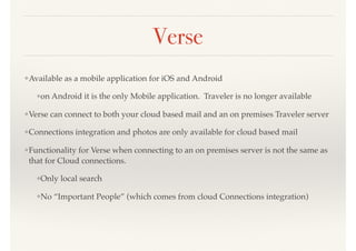 Verse
❖Available as a mobile application for iOS and Android
❖on Android it is the only Mobile application. Traveler is no longer available
❖Verse can connect to both your cloud based mail and an on premises Traveler server
❖Connections integration and photos are only available for cloud based mail
❖Functionality for Verse when connecting to an on premises server is not the same as
that for Cloud connections.
❖Only local search
❖No “Important People” (which comes from cloud Connections integration)
 
