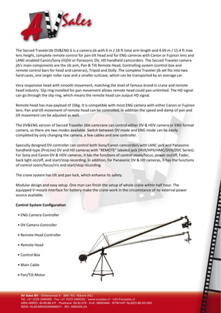 The Secced TravelerJib DV&ENG 6 is a camera jib with 6 m / 18 ft total arm length and 4.69 m / 15.4 ft max.
lens height, complete remote control for pan-tilt head and for ENG cameras with Canon or Fujinon lens and
LANC-enabled Canon/Sony (H)DV or Panasonic DV, HD handheld camcorders. The Secced Traveler camera
jib's main components are the Jib arm, Pan & Tilt Remote Head, Controlling system (control box and
remote control bars for head and cameras), Tripod and Dolly. The complete Traveler jib set fits into two
hard cases, one larger roller case and a smaller suitcase, which can be transported by an average car.

Very responsive head with smooth movement, matching the level of famous brand in crane and remote
head industry. Slip ring installed for pan movement allows remote head could pan unlimited. The HD signal
can go through the slip ring, which means the remote head can output HD signal.

Remote head has max payload of 10kg. It is compatible with most ENG camera with either Canon or Fujinon
lens. Pan and tilt movement of remote head can be controlled, in addition the speed and damp of pan and
tilt movement can be adjusted as well.

The DV&ENG version of Secced Traveller Jib6 camcrane can control either DV & HDV camera or ENG format
camera, so there are two modes available. Switch between DV mode and ENG mode can be easily
completed by only changing the camera, a few cables and one controller.

Specially designed DV controller can control both Sony/Canon camcorders with LANC jack and Panasonic
handheld-type (ProLine) DV and HD cameras with "REMOTE" labeled jack (HVX/HPX/HMC/DVX/DVC Series).
For Sony and Canon DV & HDV cameras, it has the functions of control zoom/focus, power on/off, Fader,
back light on/off, and start/stop recording. In addition, for Panasonic DV & HD cameras, it has the functions
of control zoom/focus/iris and start/stop recording.

The crane system has tilt and pan lock, which enhance its safety.

Modular design and easy setup. One man can finish the setup of whole crane within half hour. The
equipped V-mount interface for battery make the crane work in the circumstance of no external power
source available.

Control System Configuration

 • ENG Camera Controller

 • DV Camera Controller

 • Remote Head Controller

 • Remote Head

 • Control Box

 • Main Cable

 • Pan/Tilt Motor
 
