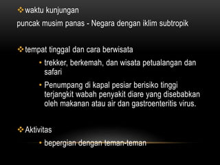 waktu kunjungan
puncak musim panas - Negara dengan iklim subtropik
tempat tinggal dan cara berwisata
• trekker, berkemah, dan wisata petualangan dan
safari
• Penumpang di kapal pesiar berisiko tinggi
terjangkit wabah penyakit diare yang disebabkan
oleh makanan atau air dan gastroenteritis virus.
Aktivitas
• bepergian dengan teman-teman
 