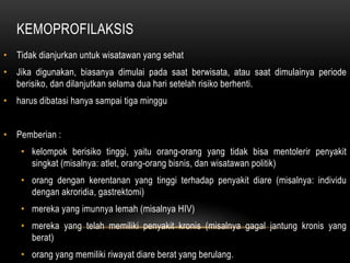 KEMOPROFILAKSIS
• Tidak dianjurkan untuk wisatawan yang sehat
• Jika digunakan, biasanya dimulai pada saat berwisata, atau saat dimulainya periode
berisiko, dan dilanjutkan selama dua hari setelah risiko berhenti.
• harus dibatasi hanya sampai tiga minggu
• Pemberian :
• kelompok berisiko tinggi, yaitu orang-orang yang tidak bisa mentolerir penyakit
singkat (misalnya: atlet, orang-orang bisnis, dan wisatawan politik)
• orang dengan kerentanan yang tinggi terhadap penyakit diare (misalnya: individu
dengan akroridia, gastrektomi)
• mereka yang imunnya lemah (misalnya HIV)
• mereka yang telah memiliki penyakit kronis (misalnya gagal jantung kronis yang
berat)
• orang yang memiliki riwayat diare berat yang berulang.
 