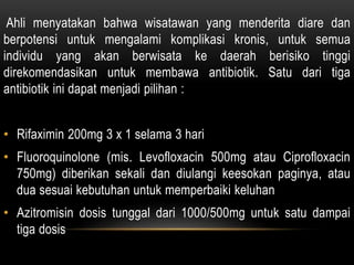 Ahli menyatakan bahwa wisatawan yang menderita diare dan
berpotensi untuk mengalami komplikasi kronis, untuk semua
individu yang akan berwisata ke daerah berisiko tinggi
direkomendasikan untuk membawa antibiotik. Satu dari tiga
antibiotik ini dapat menjadi pilihan :
• Rifaximin 200mg 3 x 1 selama 3 hari
• Fluoroquinolone (mis. Levofloxacin 500mg atau Ciprofloxacin
750mg) diberikan sekali dan diulangi keesokan paginya, atau
dua sesuai kebutuhan untuk memperbaiki keluhan
• Azitromisin dosis tunggal dari 1000/500mg untuk satu dampai
tiga dosis
 
