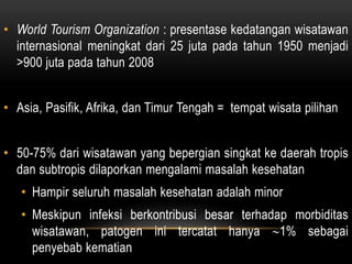 • World Tourism Organization : presentase kedatangan wisatawan
internasional meningkat dari 25 juta pada tahun 1950 menjadi
>900 juta pada tahun 2008
• Asia, Pasifik, Afrika, dan Timur Tengah = tempat wisata pilihan
• 50-75% dari wisatawan yang bepergian singkat ke daerah tropis
dan subtropis dilaporkan mengalami masalah kesehatan
• Hampir seluruh masalah kesehatan adalah minor
• Meskipun infeksi berkontribusi besar terhadap morbiditas
wisatawan, patogen ini tercatat hanya 1% sebagai
penyebab kematian
 