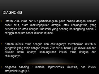 DIAGNOSIS
• Infeksi Zika Virus harus dipertimbangkan pada pasien dengan demam
onset akut, ruam makulopapular, atralgia, atau konjungtivitis, yang
bepergian ke area dengan transmisi yang sedang berlangsung dalam 2
minggu sebelum onset keluhan muncul.
• Karena infeksi virus dengue dan chikungunya memberikan distribusi
geografis yang mirip dengan infeksi Zika Virus, harus juga dievaluasi dan
dikelola untuk adanya kemungkinan infeksi virus dengue dan
chikungunya.
• diagnosa banding : malaria, leptospirosis, rikettsia, dan infeksi
streptokokus grup A
 
