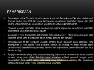 PEMERIKSAAN
• Pemeriksaan untuk Zika tidak tersedia secara komersial. Pemeriksaan Zika Virus dilakukan di
Amerika Serikat oleh CDC dan empat laboratorium departemen kesehatan negara, dan CDC
bekerja untuk memperluas laboratorium uji diagnostik untuk negara tambahan.
• Penyedia layanan kesehatan harus menghubungi negara bagian atau departemen kesehatan
lokal mereka untuk memfasilitasi pengujian
• pengujian reverse transcription-poly-merase chain reaction (RT - PCR) harus dilakukan pasa
spesimen serum yang dikumpulkan dalam minggu pertama dari penyakit.
• Immunoglobulin M dan pengujian antibodi penetral harus dilakukan pada spesimen yang
dikumpulkan ≥4 hari setelah onset penyakit; Namun, tes serologi ini dapat menjadi positif
karena antibodi bereaksi silang terhadap flavivirus terkait (misalnya, demam berdarah dan virus
demam kuning).
• Pengujian netralisasi silang virus tertentu dapat digunakan untuk membedakan antara antibodi
bereaksi silang pada infeksi flavivirus utama, meskipun antibodi penetral mungkin masih
menghasilkan hasil reaktif silang pada orang yang sebelumnya terinfeksi atau divaksinasi
terhadap flavivirus terkait (yaitu, infeksi flavivirus sekunder).
 