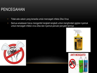 PENCEGAHAN
• Tidak ada vaksin yang tersedia untuk mencegah infeksi Zika Virus
• Semua wisatawan harus mengambil langkah-langkah untuk menghindari gigitan nyamuk
untuk mencegah infeksi virus Zika dan nyamuk penular penyakit lainnya
 