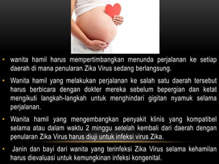 • wanita hamil harus mempertimbangkan menunda perjalanan ke setiap
daerah di mana penularan Zika Virus sedang berlangsung.
• Wanita hamil yang melakukan perjalanan ke salah satu daerah tersebut
harus berbicara dengan dokter mereka sebelum bepergian dan ketat
mengikuti langkah-langkah untuk menghindari gigitan nyamuk selama
perjalanan.
• Wanita hamil yang mengembangkan penyakit klinis yang kompatibel
selama atau dalam waktu 2 minggu setelah kembali dari daerah dengan
penularan Zika Virus harus diuji untuk infeksi virus Zika.
• Janin dan bayi dari wanita yang terinfeksi Zika Virus selama kehamilan
harus dievaluasi untuk kemungkinan infeksi kongenital.
 