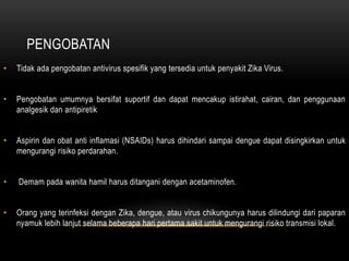 PENGOBATAN
• Tidak ada pengobatan antivirus spesifik yang tersedia untuk penyakit Zika Virus.
• Pengobatan umumnya bersifat suportif dan dapat mencakup istirahat, cairan, dan penggunaan
analgesik dan antipiretik
• Aspirin dan obat anti inflamasi (NSAIDs) harus dihindari sampai dengue dapat disingkirkan untuk
mengurangi risiko perdarahan.
• Demam pada wanita hamil harus ditangani dengan acetaminofen.
• Orang yang terinfeksi dengan Zika, dengue, atau virus chikungunya harus dilindungi dari paparan
nyamuk lebih lanjut selama beberapa hari pertama sakit untuk mengurangi risiko transmisi lokal.
 