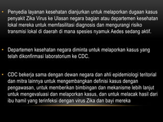 • Penyedia layanan kesehatan dianjurkan untuk melaporkan dugaan kasus
penyakit Zika Virus ke Ulasan negara bagian atau departemen kesehatan
lokal mereka untuk memfasilitasi diagnosis dan mengurangi risiko
transmisi lokal di daerah di mana spesies nyamuk Aedes sedang aktif.
• Departemen kesehatan negara diminta untuk melaporkan kasus yang
telah dikonfirmasi laboratorium ke CDC.
• CDC bekerja sama dengan dewan negara dan ahli epidemiologi teritorial
dan mitra lainnya untuk mengembangkan definisi kasus dengan
pengawasan, untuk memberikan bimbingan dan mekanisme lebih lanjut
untuk mengevaluasi dan melaporkan kasus, dan untuk melacak hasil dari
ibu hamil yang terinfeksi dengan virus Zika dan bayi mereka
 