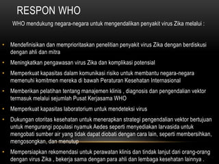 RESPON WHO
WHO mendukung negara-negara untuk mengendalikan penyakit virus Zika melalui :
• Mendefinisikan dan memprioritaskan penelitian penyakit virus Zika dengan berdiskusi
dengan ahli dan mitra
• Meningkatkan pengawasan virus Zika dan komplikasi potensial
• Memperkuat kapasitas dalam komunikasi risiko untuk membantu negara-negara
memenuhi komitmen mereka di bawah Peraturan Kesehatan Internasional
• Memberikan pelatihan tentang manajemen klinis , diagnosis dan pengendalian vektor
termasuk melalui sejumlah Pusat Kerjasama WHO
• Memperkuat kapasitas laboratorium untuk mendeteksi virus
• Dukungan otoritas kesehatan untuk menerapkan strategi pengendalian vektor bertujuan
untuk mengurangi populasi nyamuk Aedes seperti menyediakan larvasida untuk
mengobati sumber air yang tidak dapat diobati dengan cara lain, seperti membersihkan,
mengosongkan, dan menutup
• Mempersiapkan rekomendasi untuk perawatan klinis dan tindak lanjut dari orang-orang
dengan virus Zika , bekerja sama dengan para ahli dan lembaga kesehatan lainnya .
 