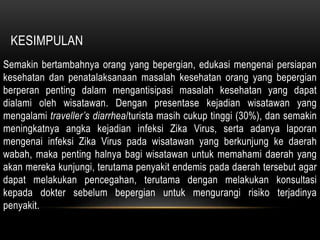 KESIMPULAN
Semakin bertambahnya orang yang bepergian, edukasi mengenai persiapan
kesehatan dan penatalaksanaan masalah kesehatan orang yang bepergian
berperan penting dalam mengantisipasi masalah kesehatan yang dapat
dialami oleh wisatawan. Dengan presentase kejadian wisatawan yang
mengalami traveller’s diarrhea/turista masih cukup tinggi (30%), dan semakin
meningkatnya angka kejadian infeksi Zika Virus, serta adanya laporan
mengenai infeksi Zika Virus pada wisatawan yang berkunjung ke daerah
wabah, maka penting halnya bagi wisatawan untuk memahami daerah yang
akan mereka kunjungi, terutama penyakit endemis pada daerah tersebut agar
dapat melakukan pencegahan, terutama dengan melakukan konsultasi
kepada dokter sebelum bepergian untuk mengurangi risiko terjadinya
penyakit.
 