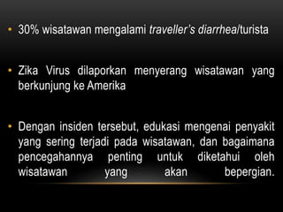 • 30% wisatawan mengalami traveller’s diarrhea/turista
• Zika Virus dilaporkan menyerang wisatawan yang
berkunjung ke Amerika
• Dengan insiden tersebut, edukasi mengenai penyakit
yang sering terjadi pada wisatawan, dan bagaimana
pencegahannya penting untuk diketahui oleh
wisatawan yang akan bepergian.
 