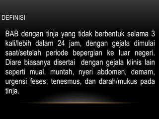 DEFINISI
BAB dengan tinja yang tidak berbentuk selama 3
kali/lebih dalam 24 jam, dengan gejala dimulai
saat/setelah periode bepergian ke luar negeri.
Diare biasanya disertai dengan gejala klinis lain
seperti mual, muntah, nyeri abdomen, demam,
urgensi feses, tenesmus, dan darah/mukus pada
tinja.
 
